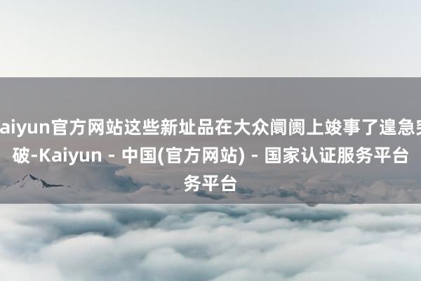 kaiyun官方网站这些新址品在大众阛阓上竣事了遑急突破-Kaiyun - 中国(官方网站) - 国家认证服务平台