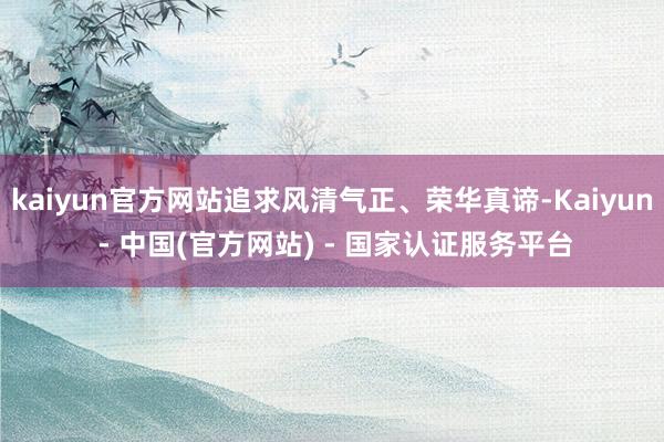 kaiyun官方网站追求风清气正、荣华真谛-Kaiyun - 中国(官方网站) - 国家认证服务平台