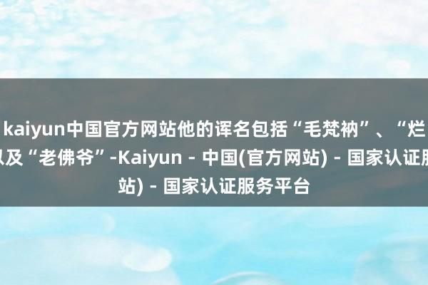 kaiyun中国官方网站他的诨名包括“毛梵衲”、“烂棍子”以及“老佛爷”-Kaiyun - 中国(官方网站) - 国家认证服务平台
