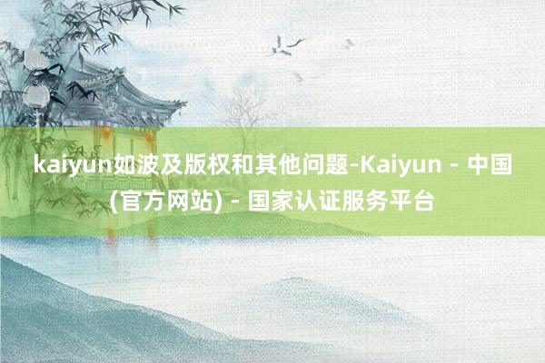kaiyun如波及版权和其他问题-Kaiyun - 中国(官方网站) - 国家认证服务平台