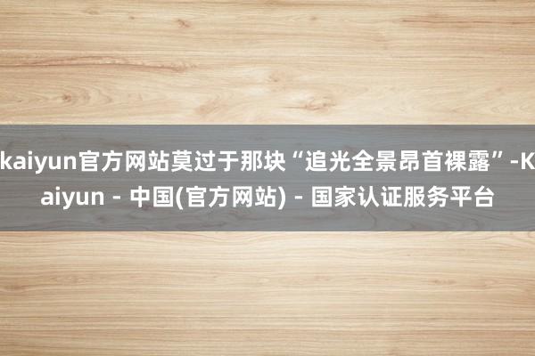 kaiyun官方网站莫过于那块“追光全景昂首裸露”-Kaiyun - 中国(官方网站) - 国家认证服务平台