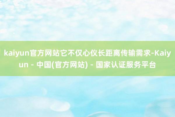 kaiyun官方网站它不仅心仪长距离传输需求-Kaiyun - 中国(官方网站) - 国家认证服务平台