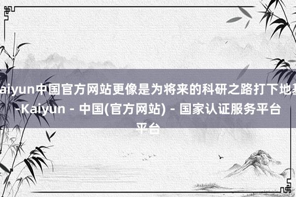 kaiyun中国官方网站更像是为将来的科研之路打下地基-Kaiyun - 中国(官方网站) - 国家认证服务平台
