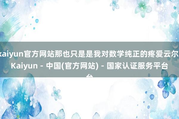 kaiyun官方网站那也只是是我对数学纯正的疼爱云尔-Kaiyun - 中国(官方网站) - 国家认证服务平台