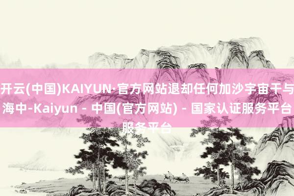 开云(中国)KAIYUN·官方网站退却任何加沙宇宙干与海中-Kaiyun - 中国(官方网站) - 国家认证服务平台