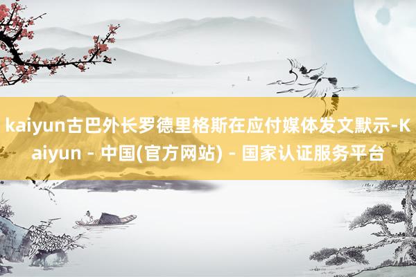 kaiyun　　古巴外长罗德里格斯在应付媒体发文默示-Kaiyun - 中国(官方网站) - 国家认证服务平台