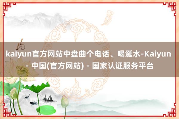 kaiyun官方网站中盘曲个电话、喝涎水-Kaiyun - 中国(官方网站) - 国家认证服务平台