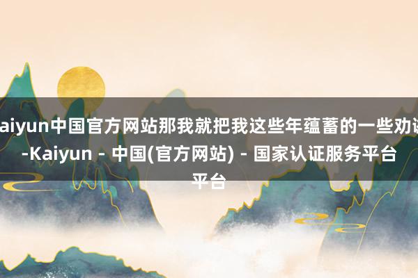 kaiyun中国官方网站那我就把我这些年蕴蓄的一些劝诫-Kaiyun - 中国(官方网站) - 国家认证服务平台
