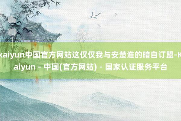 kaiyun中国官方网站这仅仅我与安楚淮的暗自订盟-Kaiyun - 中国(官方网站) - 国家认证服务平台