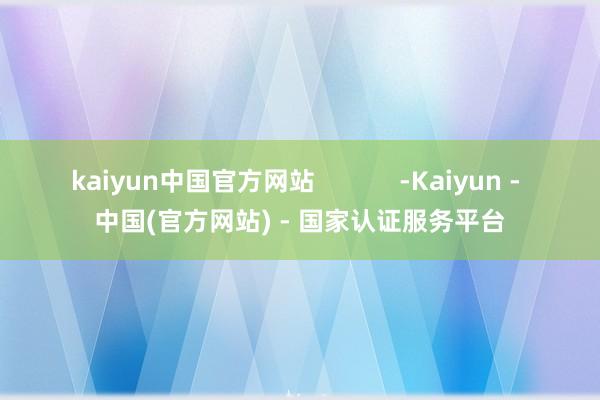 kaiyun中国官方网站            -Kaiyun - 中国(官方网站) - 国家认证服务平台