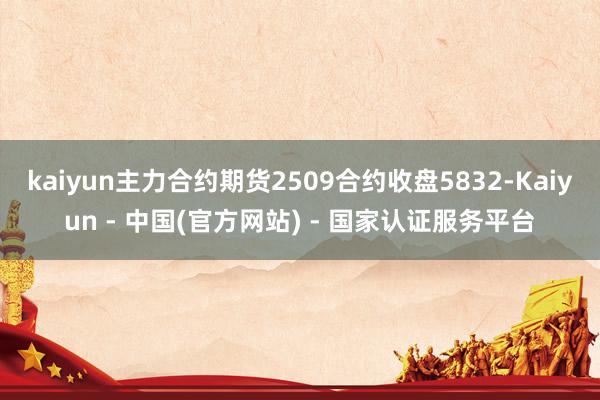 kaiyun主力合约期货2509合约收盘5832-Kaiyun - 中国(官方网站) - 国家认证服务平台