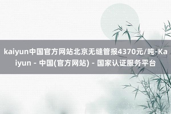 kaiyun中国官方网站北京无缝管报4370元/吨-Kaiyun - 中国(官方网站) - 国家认证服务平台