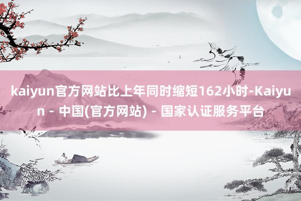kaiyun官方网站比上年同时缩短162小时-Kaiyun - 中国(官方网站) - 国家认证服务平台
