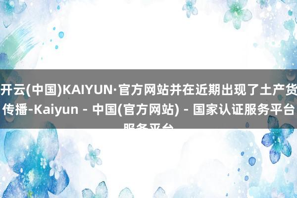 开云(中国)KAIYUN·官方网站并在近期出现了土产货传播-Kaiyun - 中国(官方网站) - 国家认证服务平台