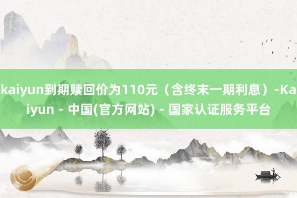 kaiyun到期赎回价为110元（含终末一期利息）-Kaiyun - 中国(官方网站) - 国家认证服务平台