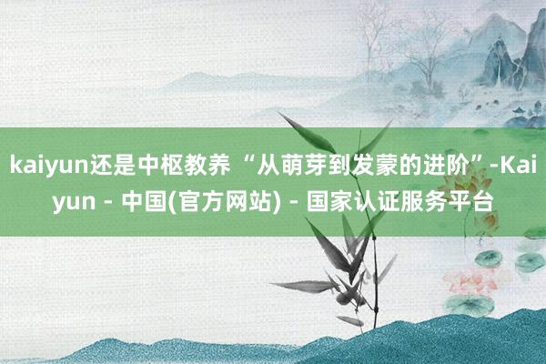 kaiyun还是中枢教养 “从萌芽到发蒙的进阶”-Kaiyun - 中国(官方网站) - 国家认证服务平台