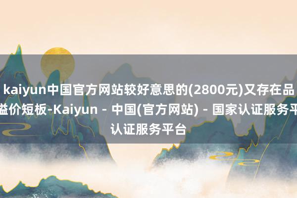 kaiyun中国官方网站较好意思的(2800元)又存在品牌溢价短板-Kaiyun - 中国(官方网站) - 国家认证服务平台