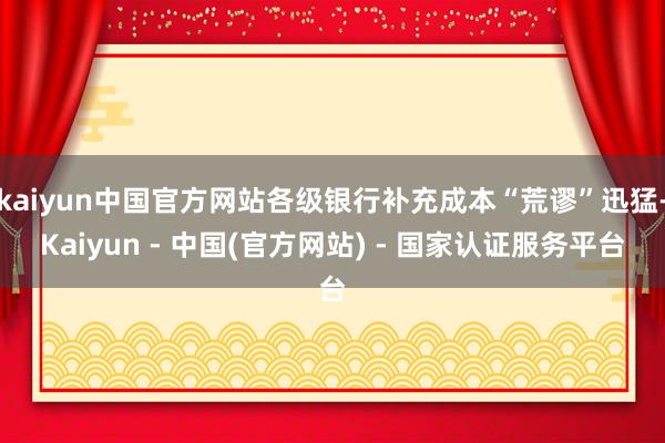 kaiyun中国官方网站各级银行补充成本“荒谬”迅猛-Kaiyun - 中国(官方网站) - 国家认证服务平台