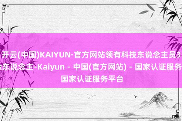 开云(中国)KAIYUN·官方网站领有科技东说念主员300余东说念主-Kaiyun - 中国(官方网站) - 国家认证服务平台
