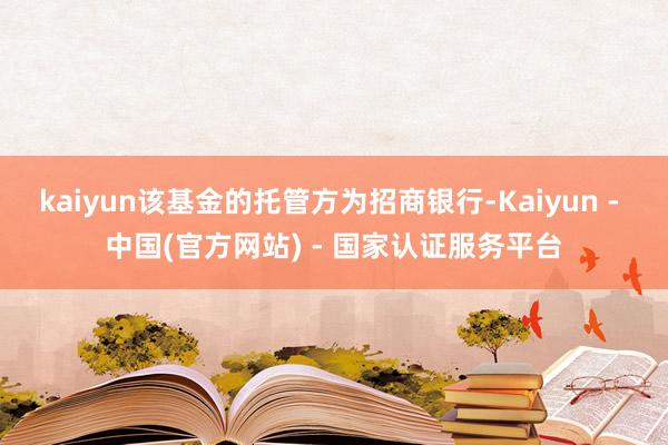 kaiyun该基金的托管方为招商银行-Kaiyun - 中国(官方网站) - 国家认证服务平台