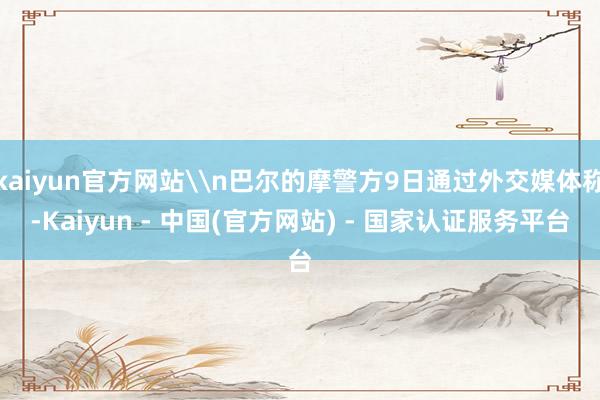 kaiyun官方网站\n巴尔的摩警方9日通过外交媒体称-Kaiyun - 中国(官方网站) - 国家认证服务平台