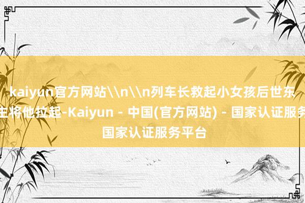 kaiyun官方网站\n\n列车长救起小女孩后世东说念主将他拉起-Kaiyun - 中国(官方网站) - 国家认证服务平台