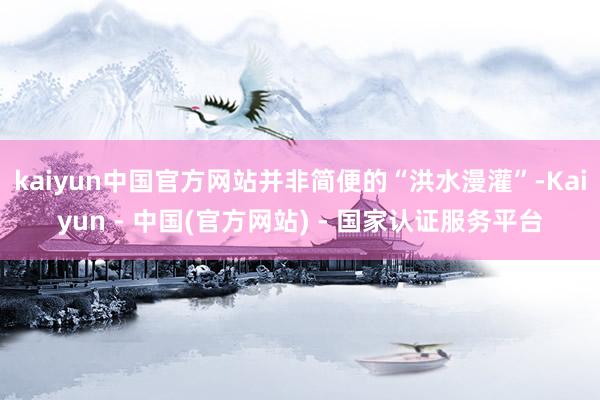 kaiyun中国官方网站并非简便的“洪水漫灌”-Kaiyun - 中国(官方网站) - 国家认证服务平台