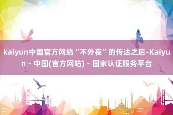 kaiyun中国官方网站“不外夜”的传达之后-Kaiyun - 中国(官方网站) - 国家认证服务平台
