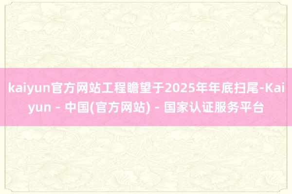 kaiyun官方网站工程瞻望于2025年年底扫尾-Kaiyun - 中国(官方网站) - 国家认证服务平台