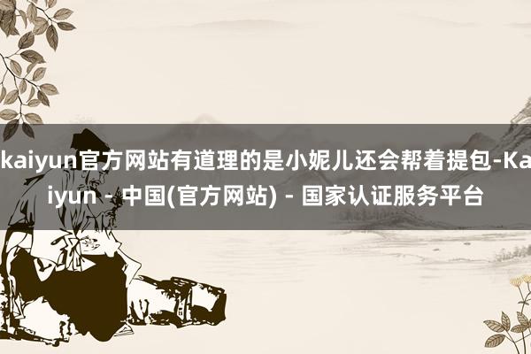 kaiyun官方网站有道理的是小妮儿还会帮着提包-Kaiyun - 中国(官方网站) - 国家认证服务平台