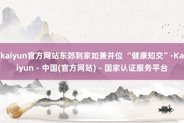 kaiyun官方网站东郊到家如兼并位 “健康知交”-Kaiyun - 中国(官方网站) - 国家认证服务平台