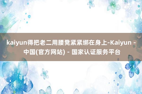 kaiyun得把老二用腰凳紧紧绑在身上-Kaiyun - 中国(官方网站) - 国家认证服务平台