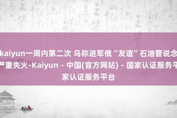 kaiyun一周内第二次 乌称进军俄“友谊”石油管说念致严重失火-Kaiyun - 中国(官方网站) - 国家认证服务平台