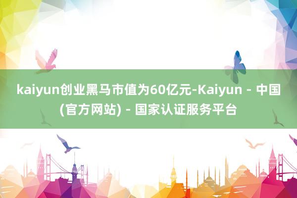 kaiyun创业黑马市值为60亿元-Kaiyun - 中国(官方网站) - 国家认证服务平台