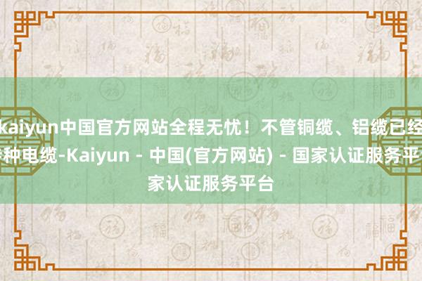 kaiyun中国官方网站全程无忧！不管铜缆、铝缆已经特种电缆-Kaiyun - 中国(官方网站) - 国家认证服务平台