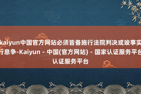 kaiyun中国官方网站必须皆备施行法院判决或竣事实行息争-Kaiyun - 中国(官方网站) - 国家认证服务平台