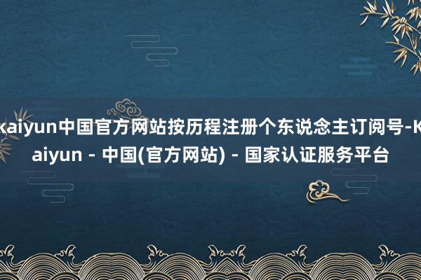 kaiyun中国官方网站按历程注册个东说念主订阅号-Kaiyun - 中国(官方网站) - 国家认证服务平台