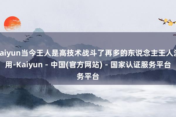 kaiyun当今王人是高技术战斗了再多的东说念主王人没用-Kaiyun - 中国(官方网站) - 国家认证服务平台