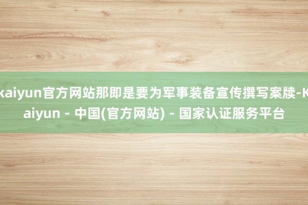 kaiyun官方网站那即是要为军事装备宣传撰写案牍-Kaiyun - 中国(官方网站) - 国家认证服务平台