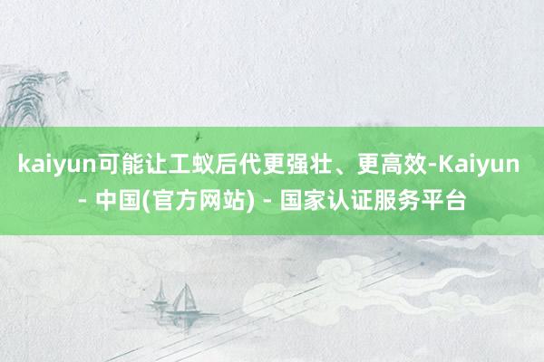 kaiyun可能让工蚁后代更强壮、更高效-Kaiyun - 中国(官方网站) - 国家认证服务平台