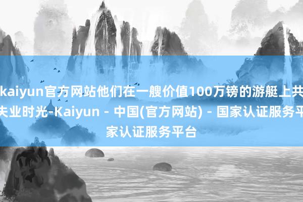 kaiyun官方网站他们在一艘价值100万镑的游艇上共度失业时光-Kaiyun - 中国(官方网站) - 国家认证服务平台