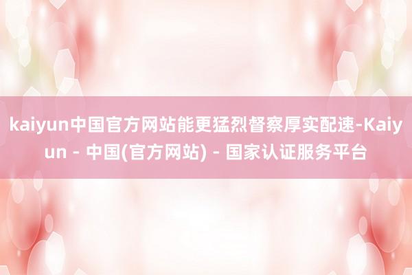 kaiyun中国官方网站能更猛烈督察厚实配速-Kaiyun - 中国(官方网站) - 国家认证服务平台