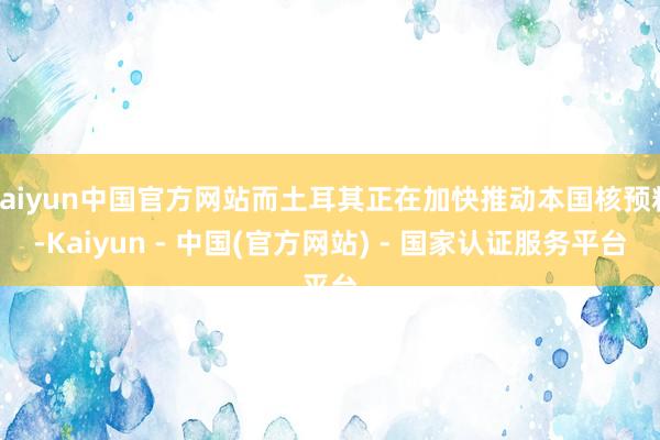 kaiyun中国官方网站而土耳其正在加快推动本国核预料-Kaiyun - 中国(官方网站) - 国家认证服务平台