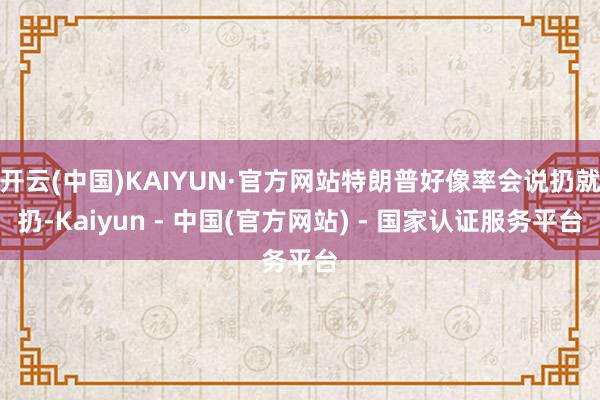 开云(中国)KAIYUN·官方网站特朗普好像率会说扔就扔-Kaiyun - 中国(官方网站) - 国家认证服务平台