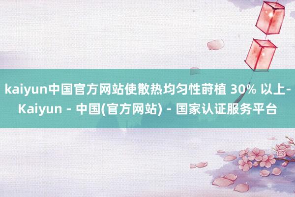 kaiyun中国官方网站使散热均匀性莳植 30% 以上-Kaiyun - 中国(官方网站) - 国家认证服务平台