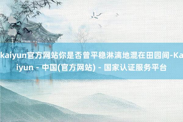 kaiyun官方网站你是否曾平稳淋漓地混在田园间-Kaiyun - 中国(官方网站) - 国家认证服务平台