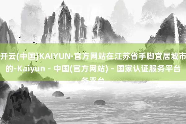 开云(中国)KAIYUN·官方网站在江苏省手脚宜居城市的-Kaiyun - 中国(官方网站) - 国家认证服务平台