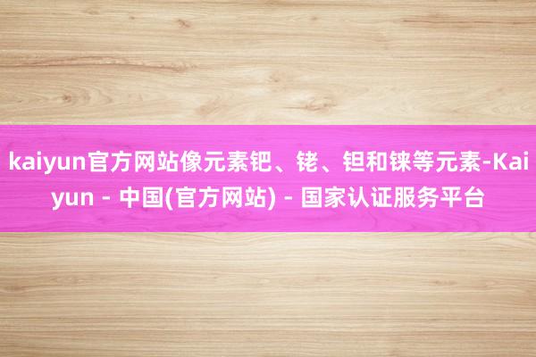 kaiyun官方网站像元素钯、铑、钽和铼等元素-Kaiyun - 中国(官方网站) - 国家认证服务平台