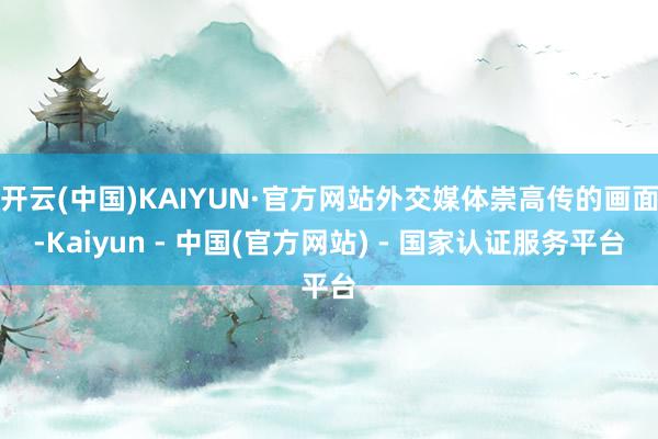 开云(中国)KAIYUN·官方网站外交媒体崇高传的画面-Kaiyun - 中国(官方网站) - 国家认证服务平台