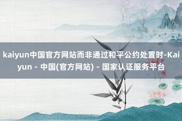 kaiyun中国官方网站而非通过和平公约处置时-Kaiyun - 中国(官方网站) - 国家认证服务平台